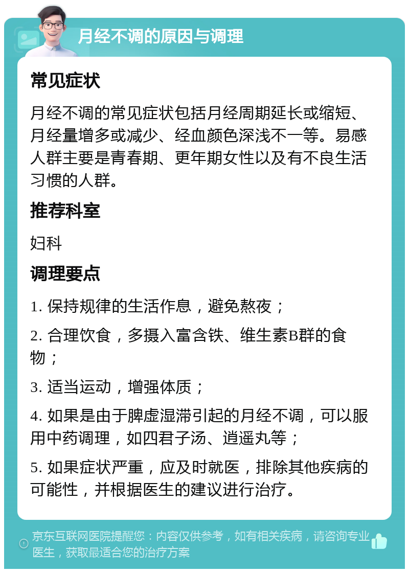 月经不调的原因与调理 常见症状 月经不调的常见症状包括月经周期延长或缩短、月经量增多或减少、经血颜色深浅不一等。易感人群主要是青春期、更年期女性以及有不良生活习惯的人群。 推荐科室 妇科 调理要点 1. 保持规律的生活作息，避免熬夜； 2. 合理饮食，多摄入富含铁、维生素B群的食物； 3. 适当运动，增强体质； 4. 如果是由于脾虚湿滞引起的月经不调，可以服用中药调理，如四君子汤、逍遥丸等； 5. 如果症状严重，应及时就医，排除其他疾病的可能性，并根据医生的建议进行治疗。