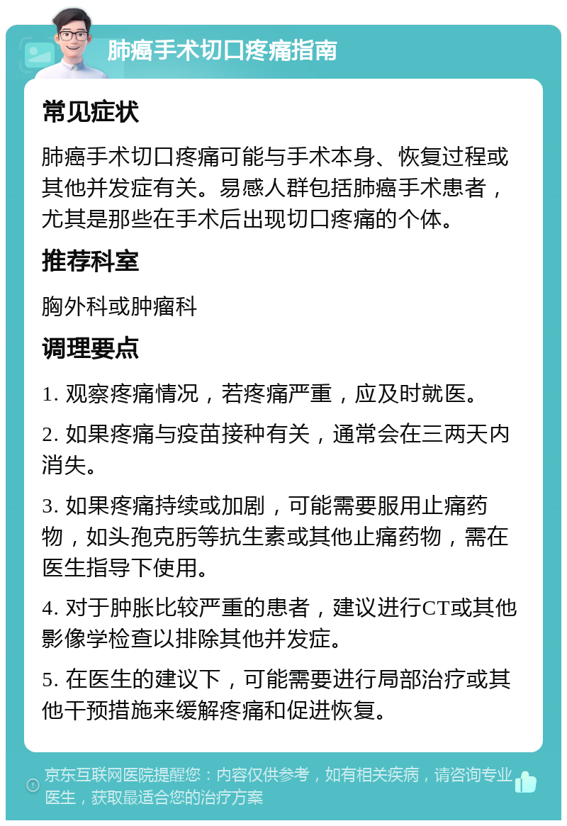 肺癌手术切口疼痛指南 常见症状 肺癌手术切口疼痛可能与手术本身、恢复过程或其他并发症有关。易感人群包括肺癌手术患者，尤其是那些在手术后出现切口疼痛的个体。 推荐科室 胸外科或肿瘤科 调理要点 1. 观察疼痛情况，若疼痛严重，应及时就医。 2. 如果疼痛与疫苗接种有关，通常会在三两天内消失。 3. 如果疼痛持续或加剧，可能需要服用止痛药物，如头孢克肟等抗生素或其他止痛药物，需在医生指导下使用。 4. 对于肿胀比较严重的患者，建议进行CT或其他影像学检查以排除其他并发症。 5. 在医生的建议下，可能需要进行局部治疗或其他干预措施来缓解疼痛和促进恢复。