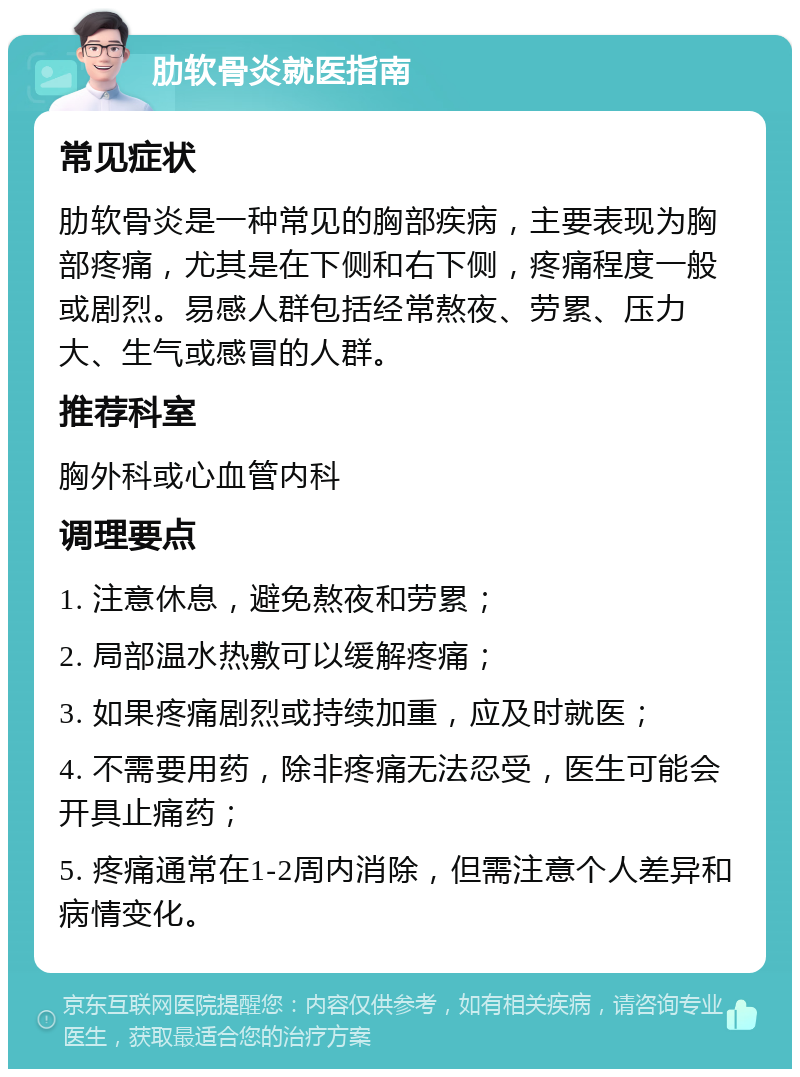 肋软骨炎就医指南 常见症状 肋软骨炎是一种常见的胸部疾病，主要表现为胸部疼痛，尤其是在下侧和右下侧，疼痛程度一般或剧烈。易感人群包括经常熬夜、劳累、压力大、生气或感冒的人群。 推荐科室 胸外科或心血管内科 调理要点 1. 注意休息，避免熬夜和劳累； 2. 局部温水热敷可以缓解疼痛； 3. 如果疼痛剧烈或持续加重，应及时就医； 4. 不需要用药，除非疼痛无法忍受，医生可能会开具止痛药； 5. 疼痛通常在1-2周内消除，但需注意个人差异和病情变化。