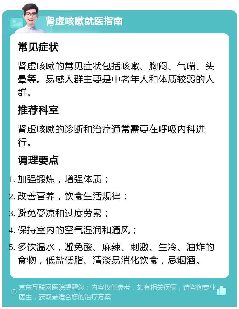 肾虚咳嗽就医指南 常见症状 肾虚咳嗽的常见症状包括咳嗽、胸闷、气喘、头晕等。易感人群主要是中老年人和体质较弱的人群。 推荐科室 肾虚咳嗽的诊断和治疗通常需要在呼吸内科进行。 调理要点 加强锻炼，增强体质； 改善营养，饮食生活规律； 避免受凉和过度劳累； 保持室内的空气湿润和通风； 多饮温水，避免酸、麻辣、刺激、生冷、油炸的食物，低盐低脂、清淡易消化饮食，忌烟酒。