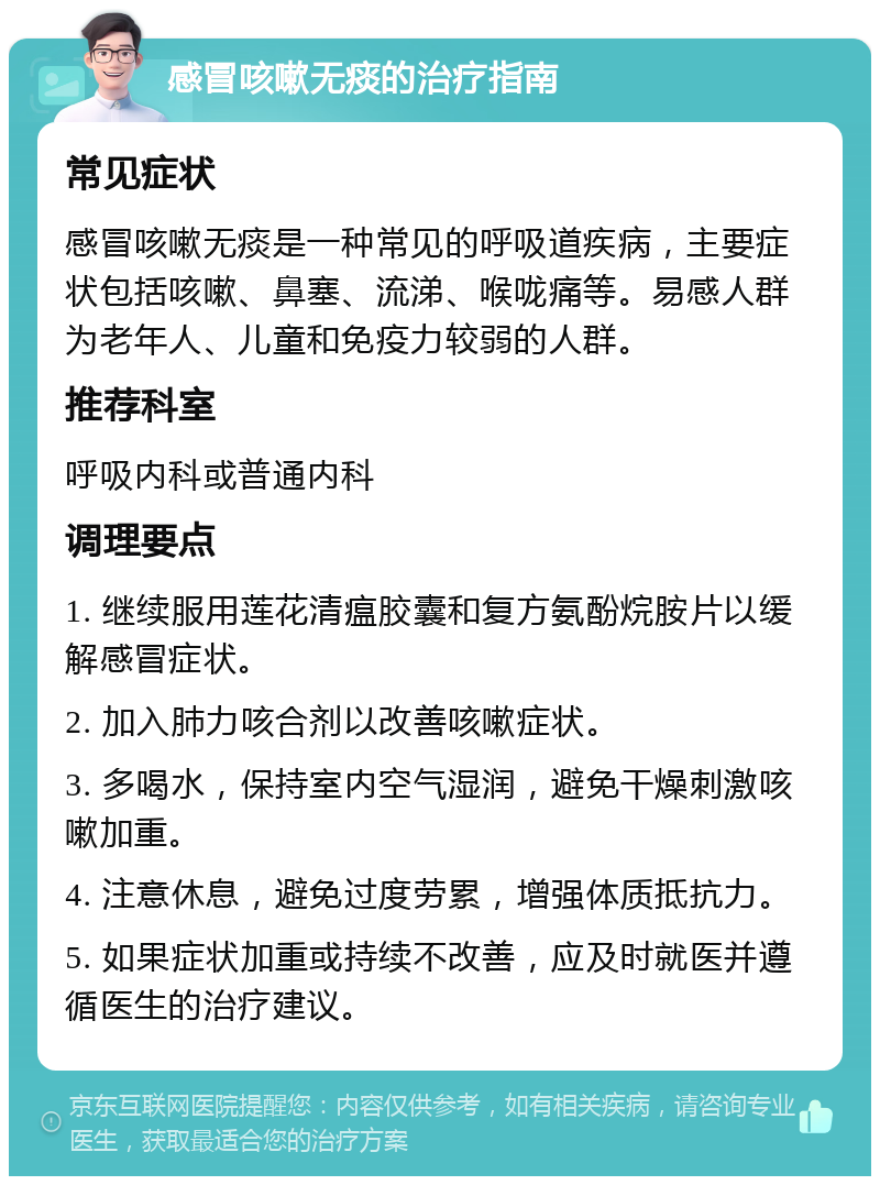 感冒咳嗽无痰的治疗指南 常见症状 感冒咳嗽无痰是一种常见的呼吸道疾病，主要症状包括咳嗽、鼻塞、流涕、喉咙痛等。易感人群为老年人、儿童和免疫力较弱的人群。 推荐科室 呼吸内科或普通内科 调理要点 1. 继续服用莲花清瘟胶囊和复方氨酚烷胺片以缓解感冒症状。 2. 加入肺力咳合剂以改善咳嗽症状。 3. 多喝水，保持室内空气湿润，避免干燥刺激咳嗽加重。 4. 注意休息，避免过度劳累，增强体质抵抗力。 5. 如果症状加重或持续不改善，应及时就医并遵循医生的治疗建议。