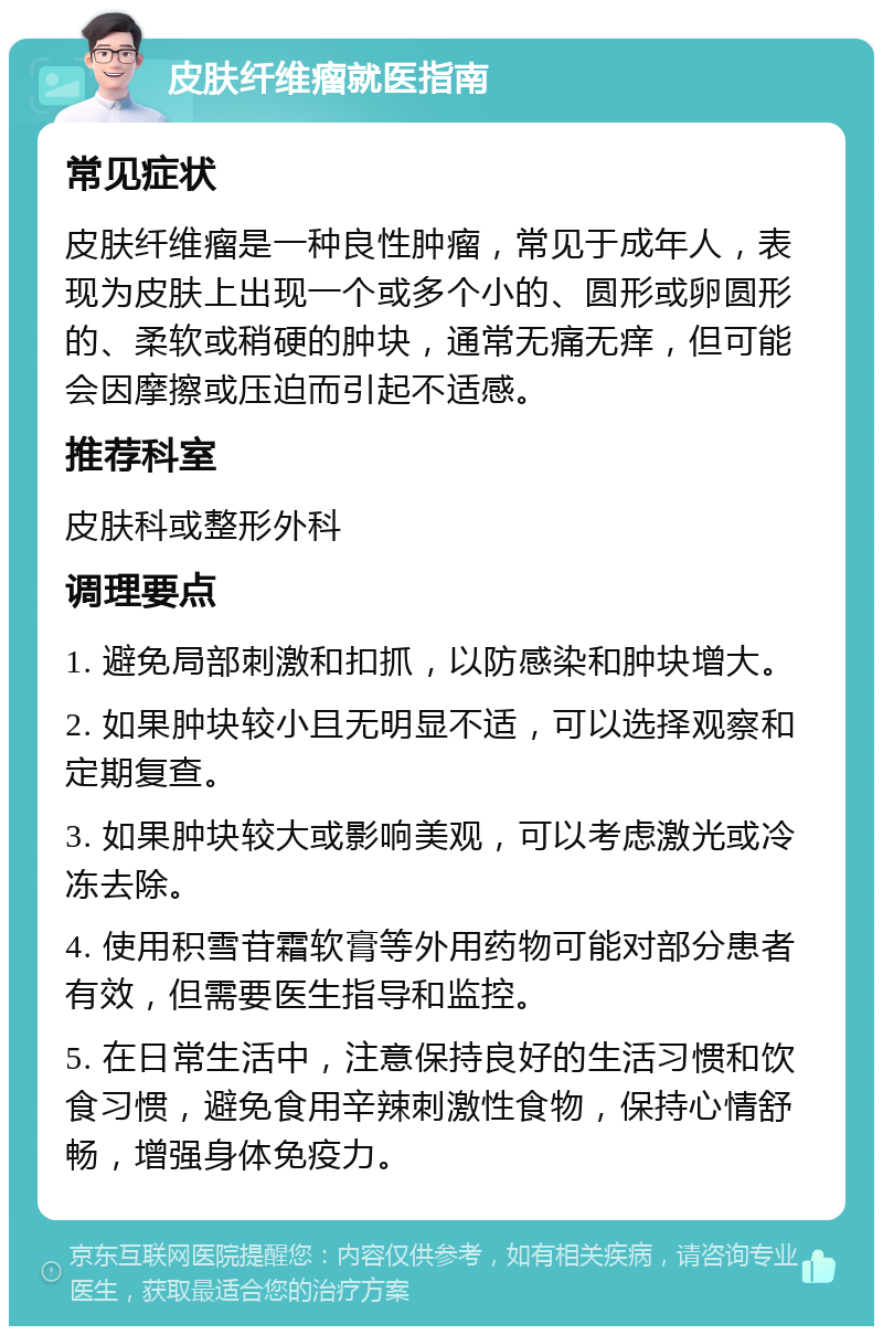 皮肤纤维瘤就医指南 常见症状 皮肤纤维瘤是一种良性肿瘤，常见于成年人，表现为皮肤上出现一个或多个小的、圆形或卵圆形的、柔软或稍硬的肿块，通常无痛无痒，但可能会因摩擦或压迫而引起不适感。 推荐科室 皮肤科或整形外科 调理要点 1. 避免局部刺激和扣抓，以防感染和肿块增大。 2. 如果肿块较小且无明显不适，可以选择观察和定期复查。 3. 如果肿块较大或影响美观，可以考虑激光或冷冻去除。 4. 使用积雪苷霜软膏等外用药物可能对部分患者有效，但需要医生指导和监控。 5. 在日常生活中，注意保持良好的生活习惯和饮食习惯，避免食用辛辣刺激性食物，保持心情舒畅，增强身体免疫力。