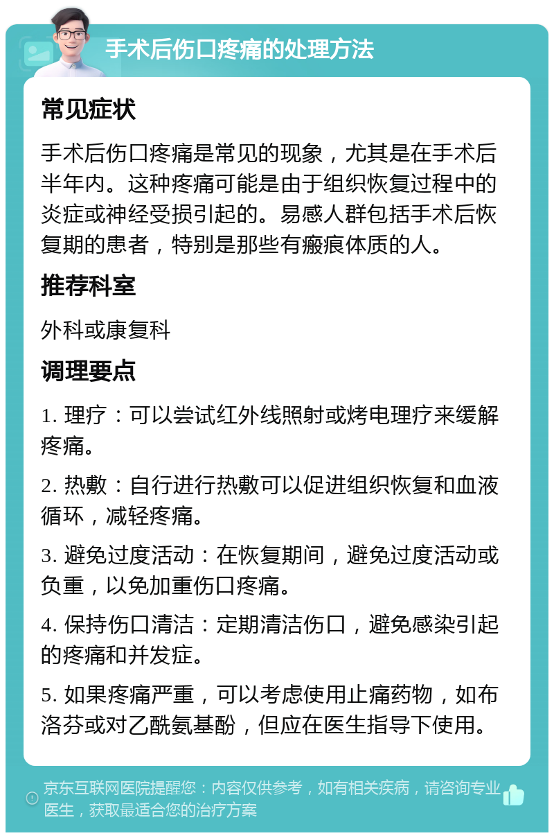 手术后伤口疼痛的处理方法 常见症状 手术后伤口疼痛是常见的现象，尤其是在手术后半年内。这种疼痛可能是由于组织恢复过程中的炎症或神经受损引起的。易感人群包括手术后恢复期的患者，特别是那些有瘢痕体质的人。 推荐科室 外科或康复科 调理要点 1. 理疗：可以尝试红外线照射或烤电理疗来缓解疼痛。 2. 热敷：自行进行热敷可以促进组织恢复和血液循环，减轻疼痛。 3. 避免过度活动：在恢复期间，避免过度活动或负重，以免加重伤口疼痛。 4. 保持伤口清洁：定期清洁伤口，避免感染引起的疼痛和并发症。 5. 如果疼痛严重，可以考虑使用止痛药物，如布洛芬或对乙酰氨基酚，但应在医生指导下使用。