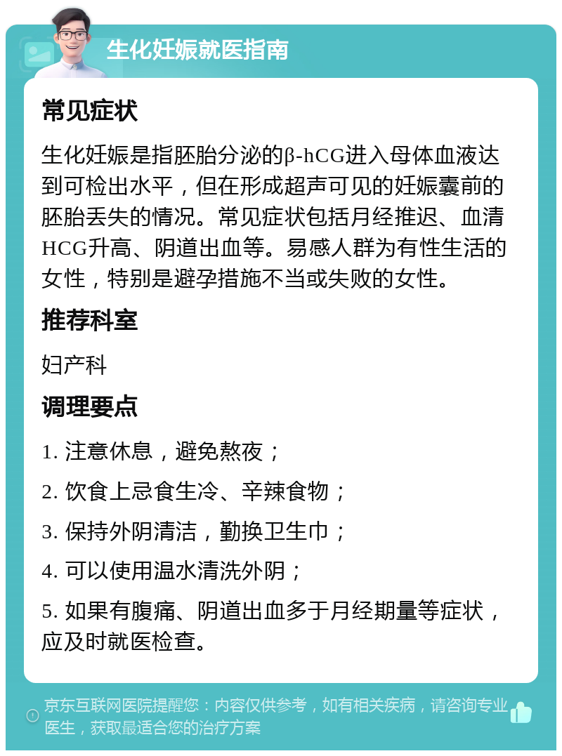 生化妊娠就医指南 常见症状 生化妊娠是指胚胎分泌的β-hCG进入母体血液达到可检出水平，但在形成超声可见的妊娠囊前的胚胎丢失的情况。常见症状包括月经推迟、血清HCG升高、阴道出血等。易感人群为有性生活的女性，特别是避孕措施不当或失败的女性。 推荐科室 妇产科 调理要点 1. 注意休息，避免熬夜； 2. 饮食上忌食生冷、辛辣食物； 3. 保持外阴清洁，勤换卫生巾； 4. 可以使用温水清洗外阴； 5. 如果有腹痛、阴道出血多于月经期量等症状，应及时就医检查。