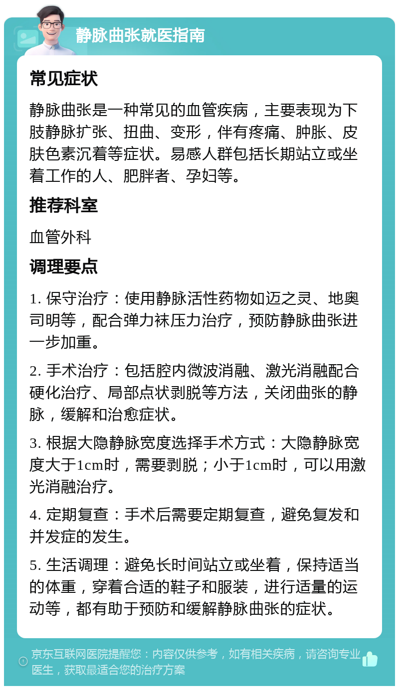 静脉曲张就医指南 常见症状 静脉曲张是一种常见的血管疾病，主要表现为下肢静脉扩张、扭曲、变形，伴有疼痛、肿胀、皮肤色素沉着等症状。易感人群包括长期站立或坐着工作的人、肥胖者、孕妇等。 推荐科室 血管外科 调理要点 1. 保守治疗：使用静脉活性药物如迈之灵、地奥司明等，配合弹力袜压力治疗，预防静脉曲张进一步加重。 2. 手术治疗：包括腔内微波消融、激光消融配合硬化治疗、局部点状剥脱等方法，关闭曲张的静脉，缓解和治愈症状。 3. 根据大隐静脉宽度选择手术方式：大隐静脉宽度大于1cm时，需要剥脱；小于1cm时，可以用激光消融治疗。 4. 定期复查：手术后需要定期复查，避免复发和并发症的发生。 5. 生活调理：避免长时间站立或坐着，保持适当的体重，穿着合适的鞋子和服装，进行适量的运动等，都有助于预防和缓解静脉曲张的症状。