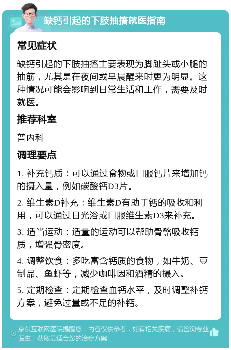 缺钙引起的下肢抽搐就医指南 常见症状 缺钙引起的下肢抽搐主要表现为脚趾头或小腿的抽筋，尤其是在夜间或早晨醒来时更为明显。这种情况可能会影响到日常生活和工作，需要及时就医。 推荐科室 普内科 调理要点 1. 补充钙质：可以通过食物或口服钙片来增加钙的摄入量，例如碳酸钙D3片。 2. 维生素D补充：维生素D有助于钙的吸收和利用，可以通过日光浴或口服维生素D3来补充。 3. 适当运动：适量的运动可以帮助骨骼吸收钙质，增强骨密度。 4. 调整饮食：多吃富含钙质的食物，如牛奶、豆制品、鱼虾等，减少咖啡因和酒精的摄入。 5. 定期检查：定期检查血钙水平，及时调整补钙方案，避免过量或不足的补钙。