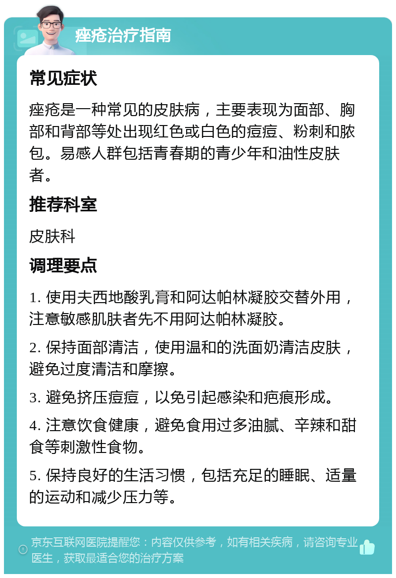 痤疮治疗指南 常见症状 痤疮是一种常见的皮肤病，主要表现为面部、胸部和背部等处出现红色或白色的痘痘、粉刺和脓包。易感人群包括青春期的青少年和油性皮肤者。 推荐科室 皮肤科 调理要点 1. 使用夫西地酸乳膏和阿达帕林凝胶交替外用，注意敏感肌肤者先不用阿达帕林凝胶。 2. 保持面部清洁，使用温和的洗面奶清洁皮肤，避免过度清洁和摩擦。 3. 避免挤压痘痘，以免引起感染和疤痕形成。 4. 注意饮食健康，避免食用过多油腻、辛辣和甜食等刺激性食物。 5. 保持良好的生活习惯，包括充足的睡眠、适量的运动和减少压力等。