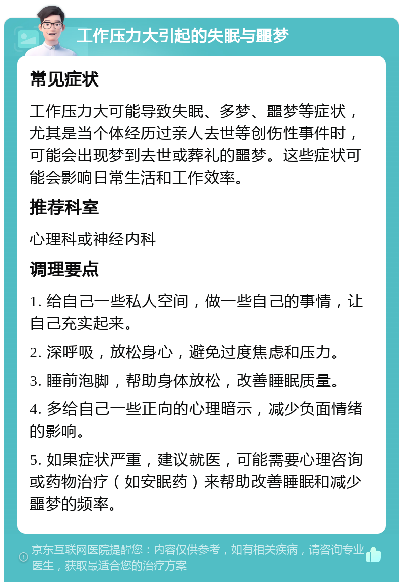 工作压力大引起的失眠与噩梦 常见症状 工作压力大可能导致失眠、多梦、噩梦等症状，尤其是当个体经历过亲人去世等创伤性事件时，可能会出现梦到去世或葬礼的噩梦。这些症状可能会影响日常生活和工作效率。 推荐科室 心理科或神经内科 调理要点 1. 给自己一些私人空间，做一些自己的事情，让自己充实起来。 2. 深呼吸，放松身心，避免过度焦虑和压力。 3. 睡前泡脚，帮助身体放松，改善睡眠质量。 4. 多给自己一些正向的心理暗示，减少负面情绪的影响。 5. 如果症状严重，建议就医，可能需要心理咨询或药物治疗（如安眠药）来帮助改善睡眠和减少噩梦的频率。