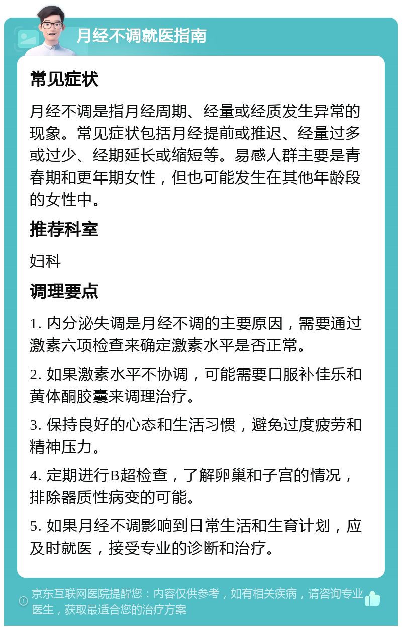 月经不调就医指南 常见症状 月经不调是指月经周期、经量或经质发生异常的现象。常见症状包括月经提前或推迟、经量过多或过少、经期延长或缩短等。易感人群主要是青春期和更年期女性，但也可能发生在其他年龄段的女性中。 推荐科室 妇科 调理要点 1. 内分泌失调是月经不调的主要原因，需要通过激素六项检查来确定激素水平是否正常。 2. 如果激素水平不协调，可能需要口服补佳乐和黄体酮胶囊来调理治疗。 3. 保持良好的心态和生活习惯，避免过度疲劳和精神压力。 4. 定期进行B超检查，了解卵巢和子宫的情况，排除器质性病变的可能。 5. 如果月经不调影响到日常生活和生育计划，应及时就医，接受专业的诊断和治疗。