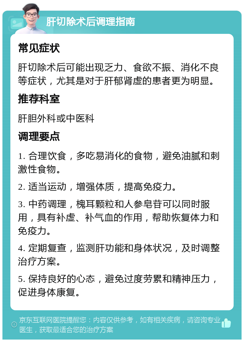 肝切除术后调理指南 常见症状 肝切除术后可能出现乏力、食欲不振、消化不良等症状，尤其是对于肝郁肾虚的患者更为明显。 推荐科室 肝胆外科或中医科 调理要点 1. 合理饮食，多吃易消化的食物，避免油腻和刺激性食物。 2. 适当运动，增强体质，提高免疫力。 3. 中药调理，槐耳颗粒和人参皂苷可以同时服用，具有补虚、补气血的作用，帮助恢复体力和免疫力。 4. 定期复查，监测肝功能和身体状况，及时调整治疗方案。 5. 保持良好的心态，避免过度劳累和精神压力，促进身体康复。