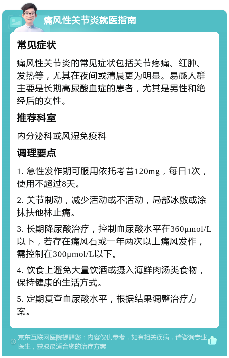 痛风性关节炎就医指南 常见症状 痛风性关节炎的常见症状包括关节疼痛、红肿、发热等，尤其在夜间或清晨更为明显。易感人群主要是长期高尿酸血症的患者，尤其是男性和绝经后的女性。 推荐科室 内分泌科或风湿免疫科 调理要点 1. 急性发作期可服用依托考昔120mg，每日1次，使用不超过8天。 2. 关节制动，减少活动或不活动，局部冰敷或涂抹扶他林止痛。 3. 长期降尿酸治疗，控制血尿酸水平在360μmol/L以下，若存在痛风石或一年两次以上痛风发作，需控制在300μmol/L以下。 4. 饮食上避免大量饮酒或摄入海鲜肉汤类食物，保持健康的生活方式。 5. 定期复查血尿酸水平，根据结果调整治疗方案。