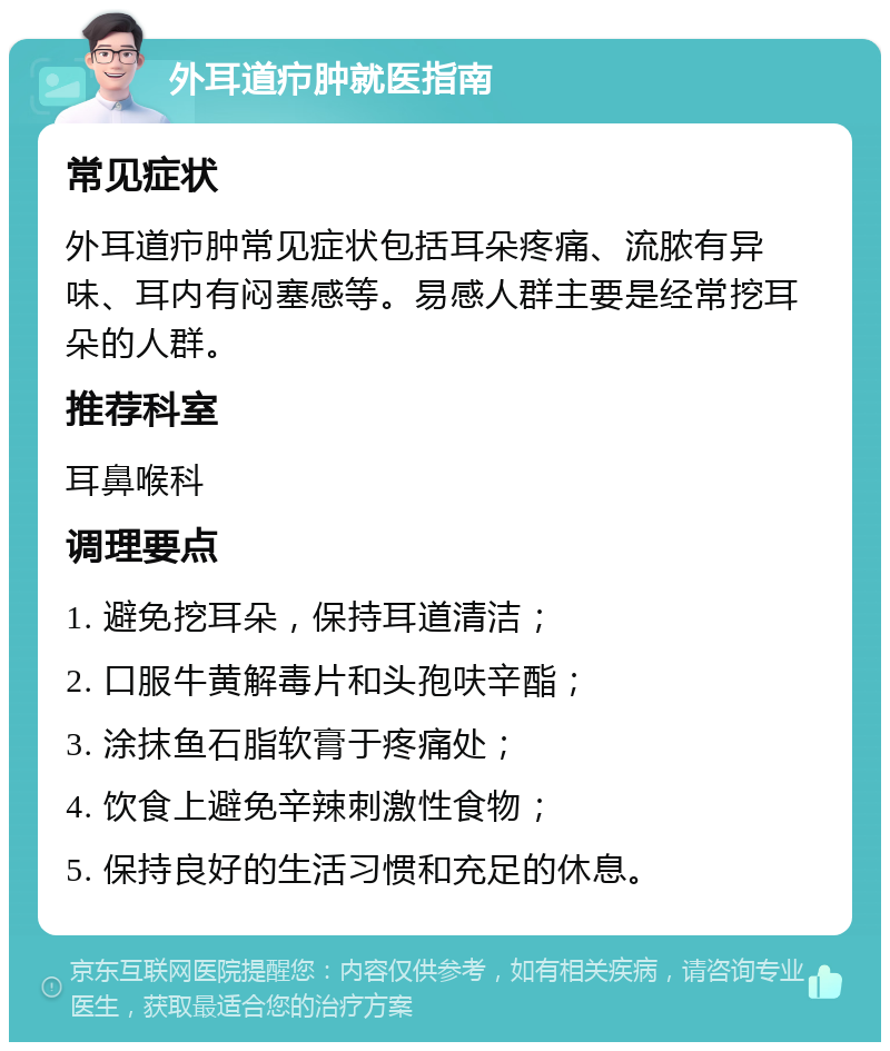 外耳道疖肿就医指南 常见症状 外耳道疖肿常见症状包括耳朵疼痛、流脓有异味、耳内有闷塞感等。易感人群主要是经常挖耳朵的人群。 推荐科室 耳鼻喉科 调理要点 1. 避免挖耳朵，保持耳道清洁； 2. 口服牛黄解毒片和头孢呋辛酯； 3. 涂抹鱼石脂软膏于疼痛处； 4. 饮食上避免辛辣刺激性食物； 5. 保持良好的生活习惯和充足的休息。