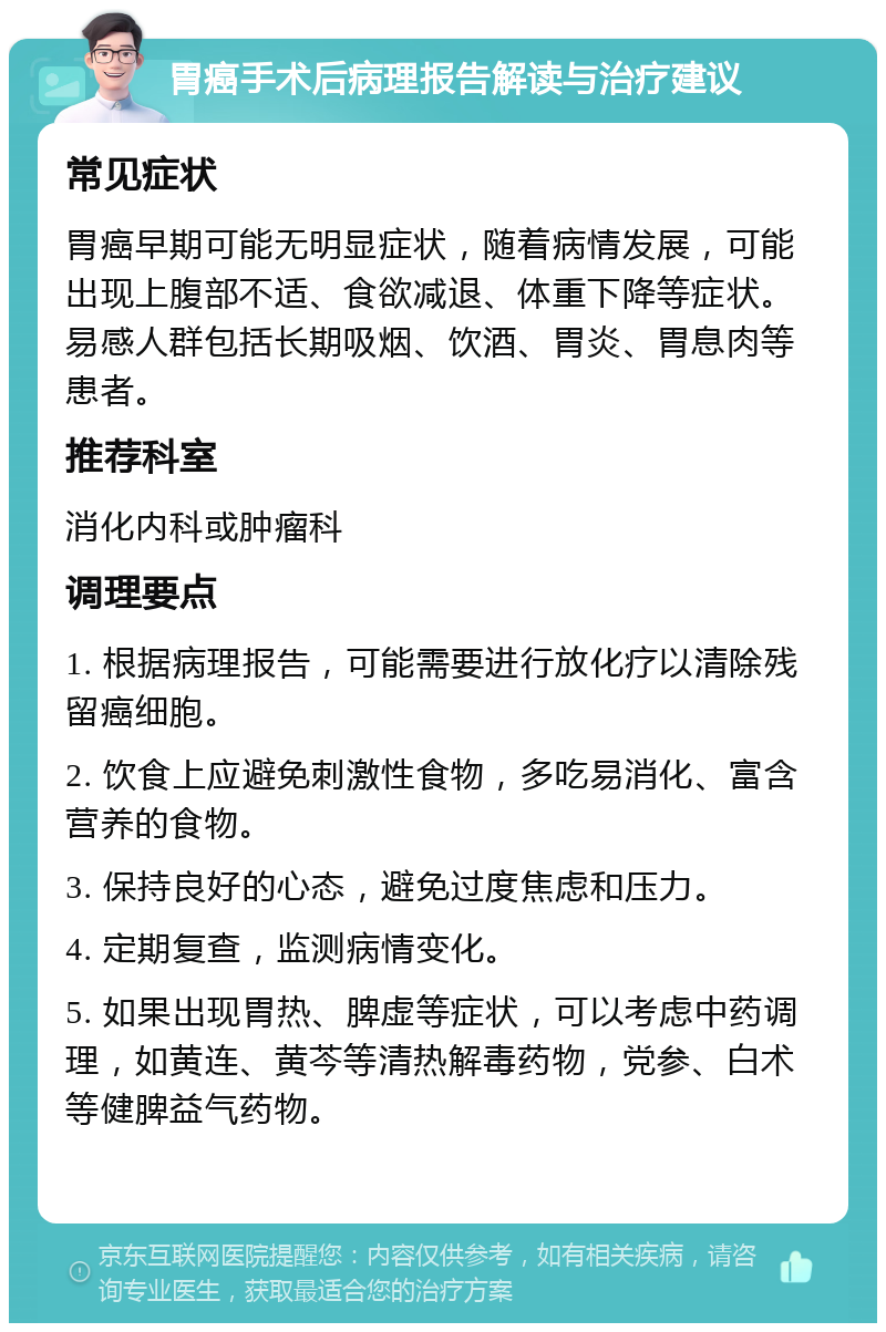 胃癌手术后病理报告解读与治疗建议 常见症状 胃癌早期可能无明显症状，随着病情发展，可能出现上腹部不适、食欲减退、体重下降等症状。易感人群包括长期吸烟、饮酒、胃炎、胃息肉等患者。 推荐科室 消化内科或肿瘤科 调理要点 1. 根据病理报告，可能需要进行放化疗以清除残留癌细胞。 2. 饮食上应避免刺激性食物，多吃易消化、富含营养的食物。 3. 保持良好的心态，避免过度焦虑和压力。 4. 定期复查，监测病情变化。 5. 如果出现胃热、脾虚等症状，可以考虑中药调理，如黄连、黄芩等清热解毒药物，党参、白术等健脾益气药物。