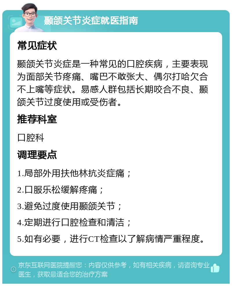 颞颌关节炎症就医指南 常见症状 颞颌关节炎症是一种常见的口腔疾病，主要表现为面部关节疼痛、嘴巴不敢张大、偶尔打哈欠合不上嘴等症状。易感人群包括长期咬合不良、颞颌关节过度使用或受伤者。 推荐科室 口腔科 调理要点 1.局部外用扶他林抗炎症痛； 2.口服乐松缓解疼痛； 3.避免过度使用颞颌关节； 4.定期进行口腔检查和清洁； 5.如有必要，进行CT检查以了解病情严重程度。