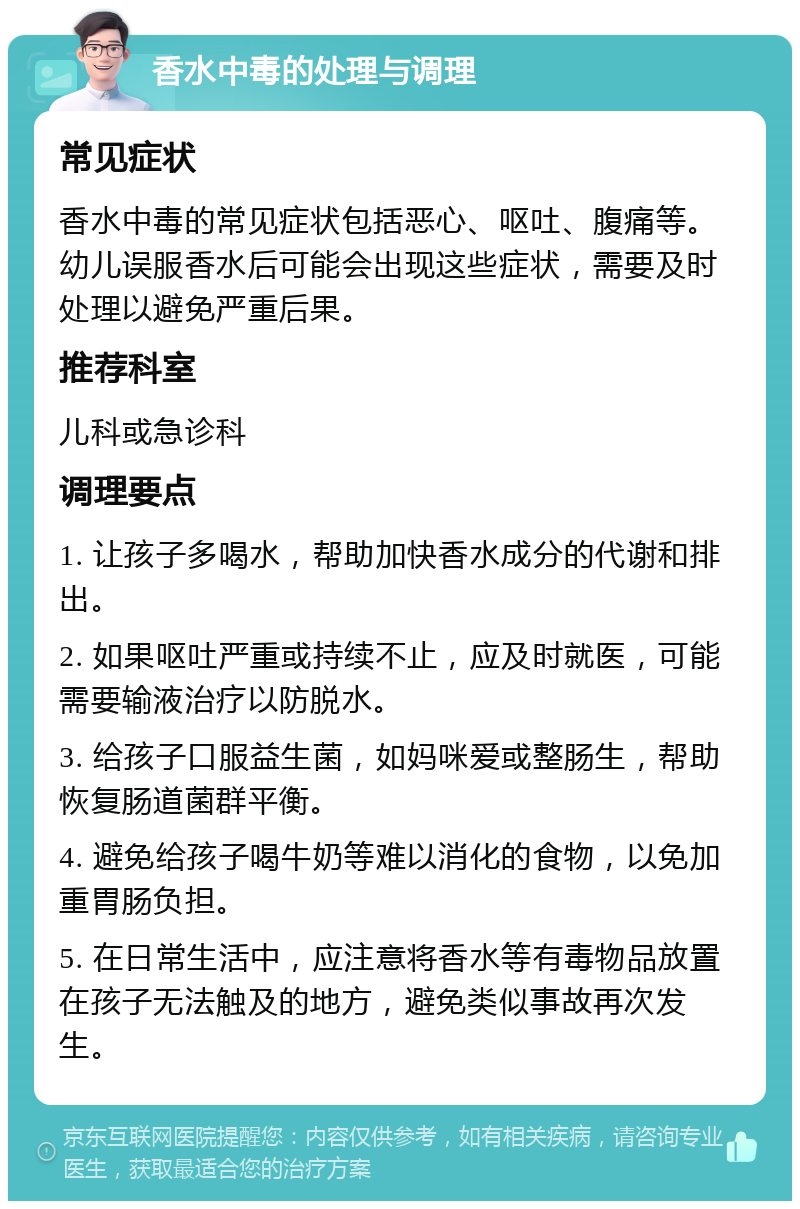 香水中毒的处理与调理 常见症状 香水中毒的常见症状包括恶心、呕吐、腹痛等。幼儿误服香水后可能会出现这些症状，需要及时处理以避免严重后果。 推荐科室 儿科或急诊科 调理要点 1. 让孩子多喝水，帮助加快香水成分的代谢和排出。 2. 如果呕吐严重或持续不止，应及时就医，可能需要输液治疗以防脱水。 3. 给孩子口服益生菌，如妈咪爱或整肠生，帮助恢复肠道菌群平衡。 4. 避免给孩子喝牛奶等难以消化的食物，以免加重胃肠负担。 5. 在日常生活中，应注意将香水等有毒物品放置在孩子无法触及的地方，避免类似事故再次发生。