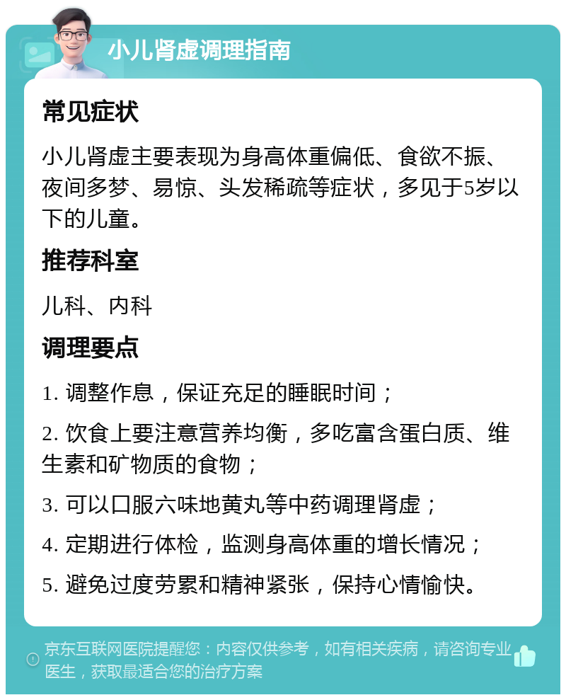 小儿肾虚调理指南 常见症状 小儿肾虚主要表现为身高体重偏低、食欲不振、夜间多梦、易惊、头发稀疏等症状，多见于5岁以下的儿童。 推荐科室 儿科、内科 调理要点 1. 调整作息，保证充足的睡眠时间； 2. 饮食上要注意营养均衡，多吃富含蛋白质、维生素和矿物质的食物； 3. 可以口服六味地黄丸等中药调理肾虚； 4. 定期进行体检，监测身高体重的增长情况； 5. 避免过度劳累和精神紧张，保持心情愉快。