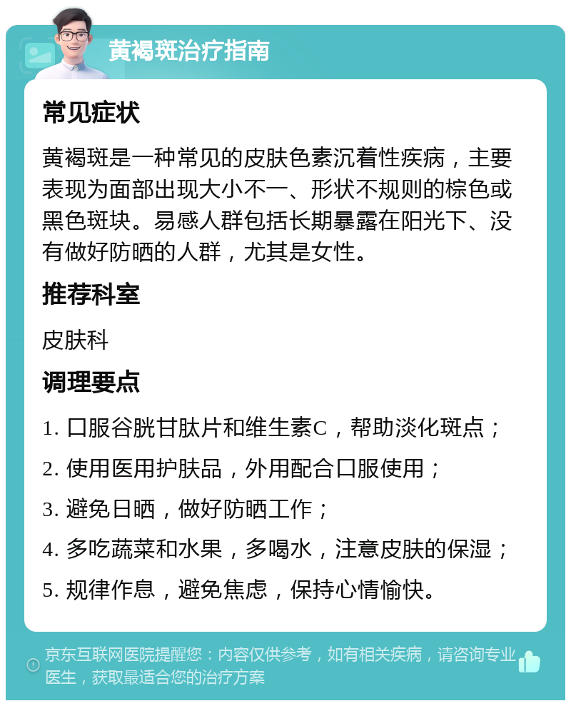 黄褐斑治疗指南 常见症状 黄褐斑是一种常见的皮肤色素沉着性疾病，主要表现为面部出现大小不一、形状不规则的棕色或黑色斑块。易感人群包括长期暴露在阳光下、没有做好防晒的人群，尤其是女性。 推荐科室 皮肤科 调理要点 1. 口服谷胱甘肽片和维生素C，帮助淡化斑点； 2. 使用医用护肤品，外用配合口服使用； 3. 避免日晒，做好防晒工作； 4. 多吃蔬菜和水果，多喝水，注意皮肤的保湿； 5. 规律作息，避免焦虑，保持心情愉快。