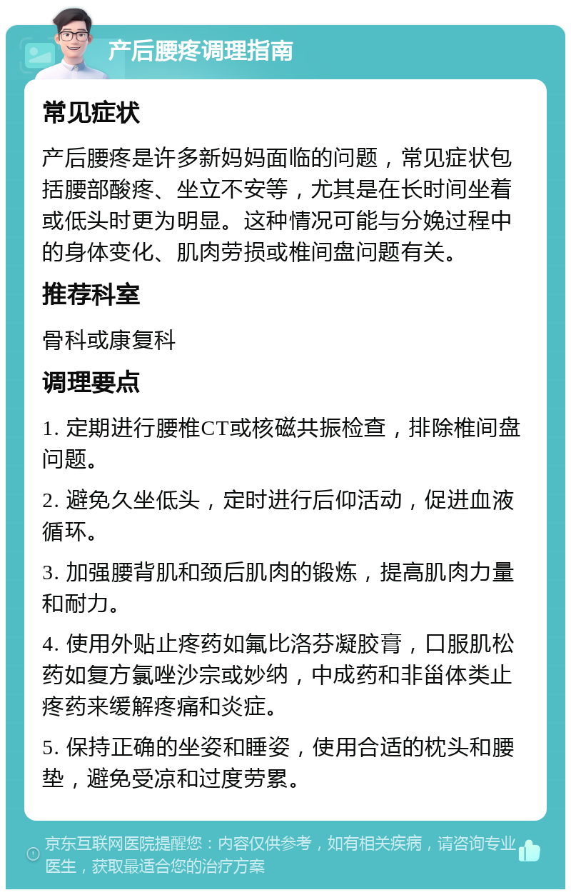 产后腰疼调理指南 常见症状 产后腰疼是许多新妈妈面临的问题，常见症状包括腰部酸疼、坐立不安等，尤其是在长时间坐着或低头时更为明显。这种情况可能与分娩过程中的身体变化、肌肉劳损或椎间盘问题有关。 推荐科室 骨科或康复科 调理要点 1. 定期进行腰椎CT或核磁共振检查，排除椎间盘问题。 2. 避免久坐低头，定时进行后仰活动，促进血液循环。 3. 加强腰背肌和颈后肌肉的锻炼，提高肌肉力量和耐力。 4. 使用外贴止疼药如氟比洛芬凝胶膏，口服肌松药如复方氯唑沙宗或妙纳，中成药和非甾体类止疼药来缓解疼痛和炎症。 5. 保持正确的坐姿和睡姿，使用合适的枕头和腰垫，避免受凉和过度劳累。