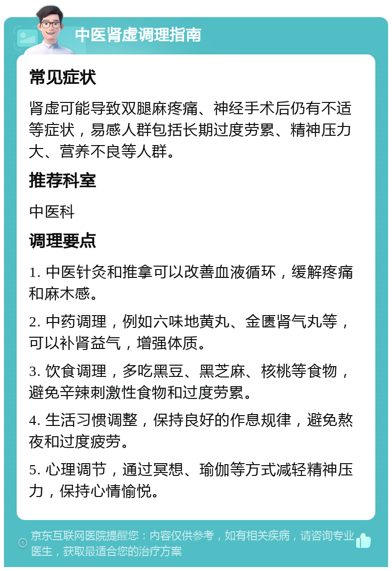 中医肾虚调理指南 常见症状 肾虚可能导致双腿麻疼痛、神经手术后仍有不适等症状，易感人群包括长期过度劳累、精神压力大、营养不良等人群。 推荐科室 中医科 调理要点 1. 中医针灸和推拿可以改善血液循环，缓解疼痛和麻木感。 2. 中药调理，例如六味地黄丸、金匮肾气丸等，可以补肾益气，增强体质。 3. 饮食调理，多吃黑豆、黑芝麻、核桃等食物，避免辛辣刺激性食物和过度劳累。 4. 生活习惯调整，保持良好的作息规律，避免熬夜和过度疲劳。 5. 心理调节，通过冥想、瑜伽等方式减轻精神压力，保持心情愉悦。