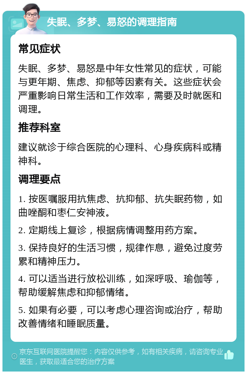 失眠、多梦、易怒的调理指南 常见症状 失眠、多梦、易怒是中年女性常见的症状，可能与更年期、焦虑、抑郁等因素有关。这些症状会严重影响日常生活和工作效率，需要及时就医和调理。 推荐科室 建议就诊于综合医院的心理科、心身疾病科或精神科。 调理要点 1. 按医嘱服用抗焦虑、抗抑郁、抗失眠药物，如曲唑酮和枣仁安神液。 2. 定期线上复诊，根据病情调整用药方案。 3. 保持良好的生活习惯，规律作息，避免过度劳累和精神压力。 4. 可以适当进行放松训练，如深呼吸、瑜伽等，帮助缓解焦虑和抑郁情绪。 5. 如果有必要，可以考虑心理咨询或治疗，帮助改善情绪和睡眠质量。