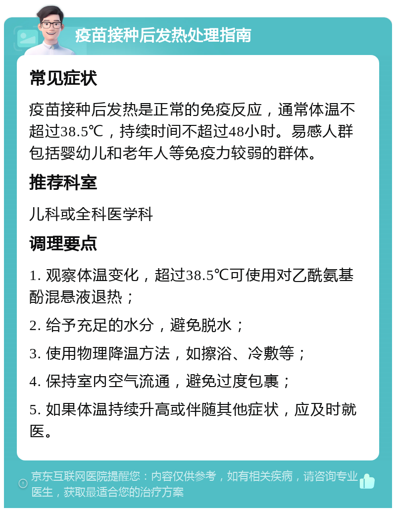 疫苗接种后发热处理指南 常见症状 疫苗接种后发热是正常的免疫反应，通常体温不超过38.5℃，持续时间不超过48小时。易感人群包括婴幼儿和老年人等免疫力较弱的群体。 推荐科室 儿科或全科医学科 调理要点 1. 观察体温变化，超过38.5℃可使用对乙酰氨基酚混悬液退热； 2. 给予充足的水分，避免脱水； 3. 使用物理降温方法，如擦浴、冷敷等； 4. 保持室内空气流通，避免过度包裹； 5. 如果体温持续升高或伴随其他症状，应及时就医。