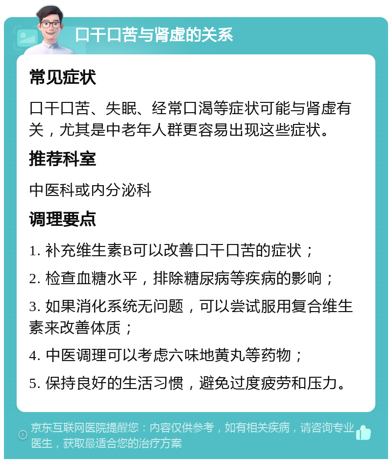 口干口苦与肾虚的关系 常见症状 口干口苦、失眠、经常口渴等症状可能与肾虚有关，尤其是中老年人群更容易出现这些症状。 推荐科室 中医科或内分泌科 调理要点 1. 补充维生素B可以改善口干口苦的症状； 2. 检查血糖水平，排除糖尿病等疾病的影响； 3. 如果消化系统无问题，可以尝试服用复合维生素来改善体质； 4. 中医调理可以考虑六味地黄丸等药物； 5. 保持良好的生活习惯，避免过度疲劳和压力。