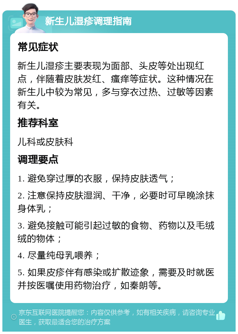 新生儿湿疹调理指南 常见症状 新生儿湿疹主要表现为面部、头皮等处出现红点，伴随着皮肤发红、瘙痒等症状。这种情况在新生儿中较为常见，多与穿衣过热、过敏等因素有关。 推荐科室 儿科或皮肤科 调理要点 1. 避免穿过厚的衣服，保持皮肤透气； 2. 注意保持皮肤湿润、干净，必要时可早晚涂抹身体乳； 3. 避免接触可能引起过敏的食物、药物以及毛绒绒的物体； 4. 尽量纯母乳喂养； 5. 如果皮疹伴有感染或扩散迹象，需要及时就医并按医嘱使用药物治疗，如秦朗等。