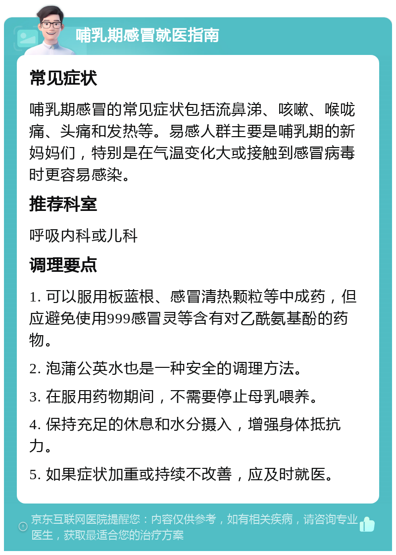 哺乳期感冒就医指南 常见症状 哺乳期感冒的常见症状包括流鼻涕、咳嗽、喉咙痛、头痛和发热等。易感人群主要是哺乳期的新妈妈们，特别是在气温变化大或接触到感冒病毒时更容易感染。 推荐科室 呼吸内科或儿科 调理要点 1. 可以服用板蓝根、感冒清热颗粒等中成药，但应避免使用999感冒灵等含有对乙酰氨基酚的药物。 2. 泡蒲公英水也是一种安全的调理方法。 3. 在服用药物期间，不需要停止母乳喂养。 4. 保持充足的休息和水分摄入，增强身体抵抗力。 5. 如果症状加重或持续不改善，应及时就医。