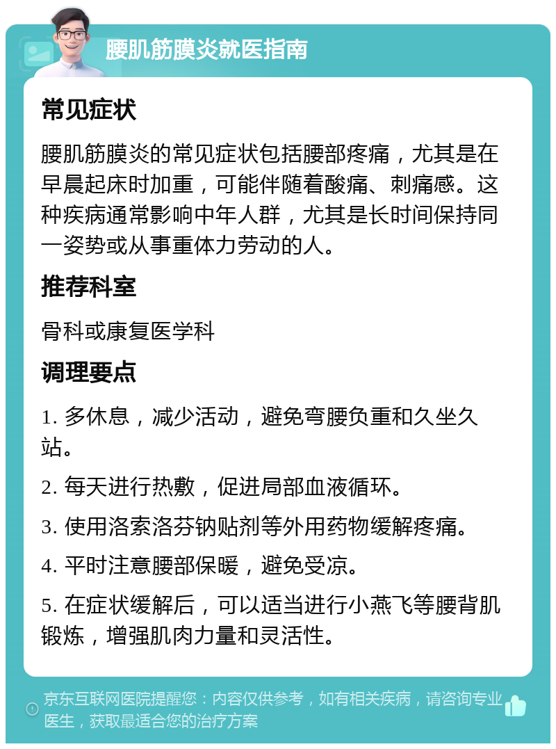 腰肌筋膜炎就医指南 常见症状 腰肌筋膜炎的常见症状包括腰部疼痛，尤其是在早晨起床时加重，可能伴随着酸痛、刺痛感。这种疾病通常影响中年人群，尤其是长时间保持同一姿势或从事重体力劳动的人。 推荐科室 骨科或康复医学科 调理要点 1. 多休息，减少活动，避免弯腰负重和久坐久站。 2. 每天进行热敷，促进局部血液循环。 3. 使用洛索洛芬钠贴剂等外用药物缓解疼痛。 4. 平时注意腰部保暖，避免受凉。 5. 在症状缓解后，可以适当进行小燕飞等腰背肌锻炼，增强肌肉力量和灵活性。