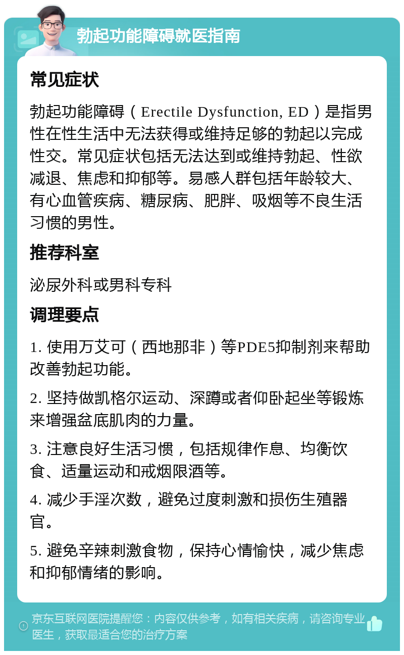 勃起功能障碍就医指南 常见症状 勃起功能障碍（Erectile Dysfunction, ED）是指男性在性生活中无法获得或维持足够的勃起以完成性交。常见症状包括无法达到或维持勃起、性欲减退、焦虑和抑郁等。易感人群包括年龄较大、有心血管疾病、糖尿病、肥胖、吸烟等不良生活习惯的男性。 推荐科室 泌尿外科或男科专科 调理要点 1. 使用万艾可（西地那非）等PDE5抑制剂来帮助改善勃起功能。 2. 坚持做凯格尔运动、深蹲或者仰卧起坐等锻炼来增强盆底肌肉的力量。 3. 注意良好生活习惯，包括规律作息、均衡饮食、适量运动和戒烟限酒等。 4. 减少手淫次数，避免过度刺激和损伤生殖器官。 5. 避免辛辣刺激食物，保持心情愉快，减少焦虑和抑郁情绪的影响。