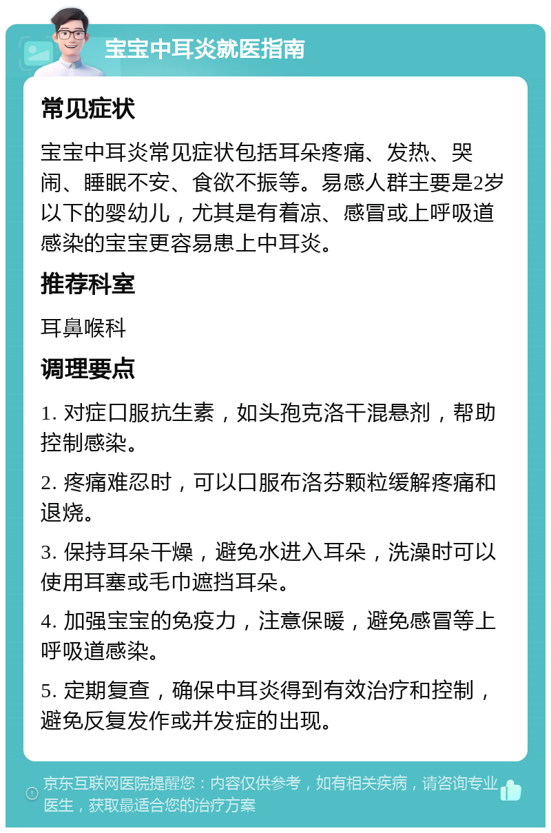 宝宝中耳炎就医指南 常见症状 宝宝中耳炎常见症状包括耳朵疼痛、发热、哭闹、睡眠不安、食欲不振等。易感人群主要是2岁以下的婴幼儿，尤其是有着凉、感冒或上呼吸道感染的宝宝更容易患上中耳炎。 推荐科室 耳鼻喉科 调理要点 1. 对症口服抗生素，如头孢克洛干混悬剂，帮助控制感染。 2. 疼痛难忍时，可以口服布洛芬颗粒缓解疼痛和退烧。 3. 保持耳朵干燥，避免水进入耳朵，洗澡时可以使用耳塞或毛巾遮挡耳朵。 4. 加强宝宝的免疫力，注意保暖，避免感冒等上呼吸道感染。 5. 定期复查，确保中耳炎得到有效治疗和控制，避免反复发作或并发症的出现。