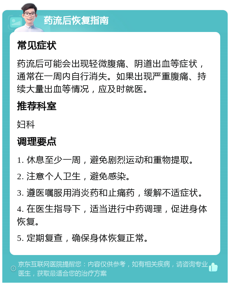 药流后恢复指南 常见症状 药流后可能会出现轻微腹痛、阴道出血等症状，通常在一周内自行消失。如果出现严重腹痛、持续大量出血等情况，应及时就医。 推荐科室 妇科 调理要点 1. 休息至少一周，避免剧烈运动和重物提取。 2. 注意个人卫生，避免感染。 3. 遵医嘱服用消炎药和止痛药，缓解不适症状。 4. 在医生指导下，适当进行中药调理，促进身体恢复。 5. 定期复查，确保身体恢复正常。