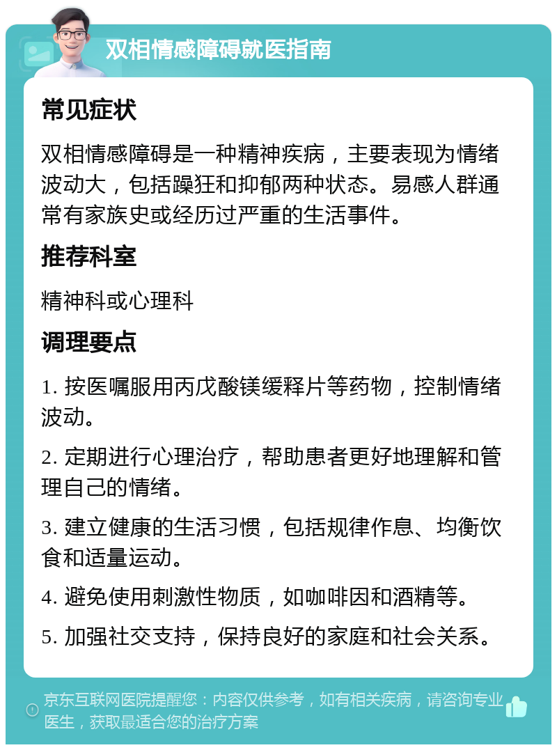 双相情感障碍就医指南 常见症状 双相情感障碍是一种精神疾病，主要表现为情绪波动大，包括躁狂和抑郁两种状态。易感人群通常有家族史或经历过严重的生活事件。 推荐科室 精神科或心理科 调理要点 1. 按医嘱服用丙戊酸镁缓释片等药物，控制情绪波动。 2. 定期进行心理治疗，帮助患者更好地理解和管理自己的情绪。 3. 建立健康的生活习惯，包括规律作息、均衡饮食和适量运动。 4. 避免使用刺激性物质，如咖啡因和酒精等。 5. 加强社交支持，保持良好的家庭和社会关系。