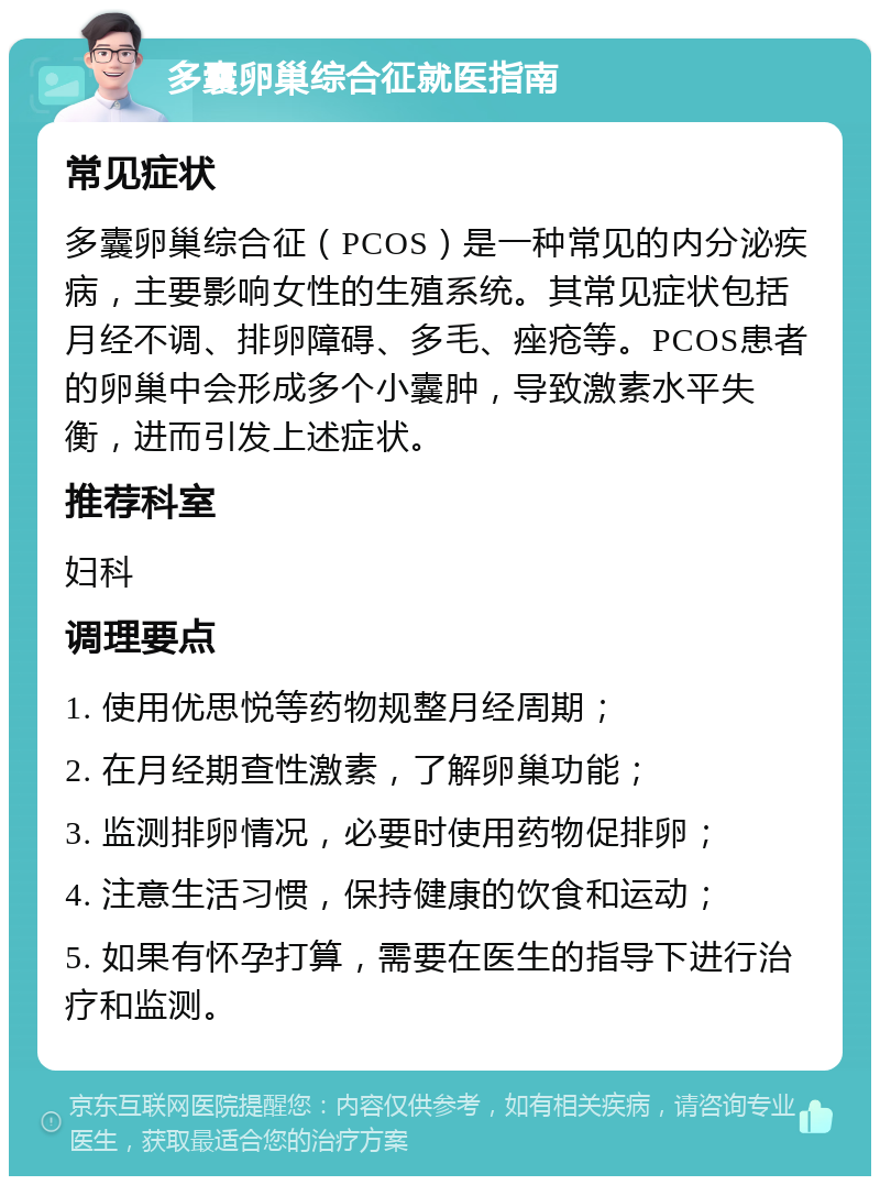 多囊卵巢综合征就医指南 常见症状 多囊卵巢综合征（PCOS）是一种常见的内分泌疾病，主要影响女性的生殖系统。其常见症状包括月经不调、排卵障碍、多毛、痤疮等。PCOS患者的卵巢中会形成多个小囊肿，导致激素水平失衡，进而引发上述症状。 推荐科室 妇科 调理要点 1. 使用优思悦等药物规整月经周期； 2. 在月经期查性激素，了解卵巢功能； 3. 监测排卵情况，必要时使用药物促排卵； 4. 注意生活习惯，保持健康的饮食和运动； 5. 如果有怀孕打算，需要在医生的指导下进行治疗和监测。