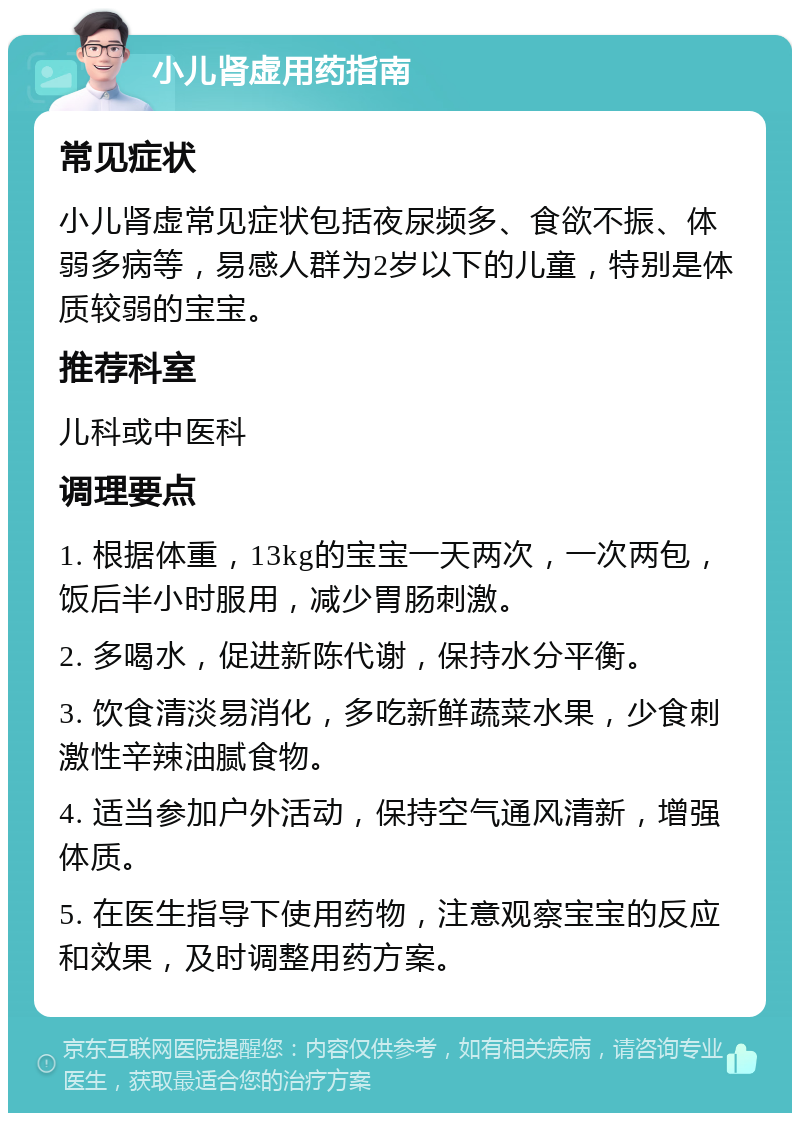 小儿肾虚用药指南 常见症状 小儿肾虚常见症状包括夜尿频多、食欲不振、体弱多病等，易感人群为2岁以下的儿童，特别是体质较弱的宝宝。 推荐科室 儿科或中医科 调理要点 1. 根据体重，13kg的宝宝一天两次，一次两包，饭后半小时服用，减少胃肠刺激。 2. 多喝水，促进新陈代谢，保持水分平衡。 3. 饮食清淡易消化，多吃新鲜蔬菜水果，少食刺激性辛辣油腻食物。 4. 适当参加户外活动，保持空气通风清新，增强体质。 5. 在医生指导下使用药物，注意观察宝宝的反应和效果，及时调整用药方案。