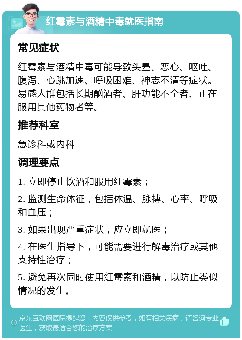 红霉素与酒精中毒就医指南 常见症状 红霉素与酒精中毒可能导致头晕、恶心、呕吐、腹泻、心跳加速、呼吸困难、神志不清等症状。易感人群包括长期酗酒者、肝功能不全者、正在服用其他药物者等。 推荐科室 急诊科或内科 调理要点 1. 立即停止饮酒和服用红霉素； 2. 监测生命体征，包括体温、脉搏、心率、呼吸和血压； 3. 如果出现严重症状，应立即就医； 4. 在医生指导下，可能需要进行解毒治疗或其他支持性治疗； 5. 避免再次同时使用红霉素和酒精，以防止类似情况的发生。