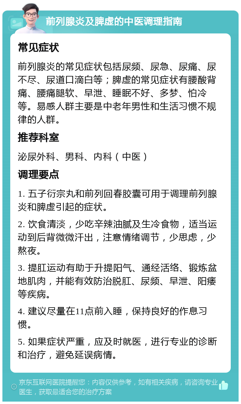 前列腺炎及脾虚的中医调理指南 常见症状 前列腺炎的常见症状包括尿频、尿急、尿痛、尿不尽、尿道口滴白等；脾虚的常见症状有腰酸背痛、腰痛腿软、早泄、睡眠不好、多梦、怕冷等。易感人群主要是中老年男性和生活习惯不规律的人群。 推荐科室 泌尿外科、男科、内科（中医） 调理要点 1. 五子衍宗丸和前列回春胶囊可用于调理前列腺炎和脾虚引起的症状。 2. 饮食清淡，少吃辛辣油腻及生冷食物，适当运动到后背微微汗出，注意情绪调节，少思虑，少熬夜。 3. 提肛运动有助于升提阳气、通经活络、锻炼盆地肌肉，并能有效防治脱肛、尿频、早泄、阳痿等疾病。 4. 建议尽量在11点前入睡，保持良好的作息习惯。 5. 如果症状严重，应及时就医，进行专业的诊断和治疗，避免延误病情。