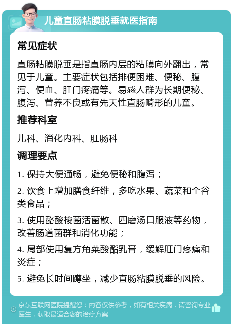 儿童直肠粘膜脱垂就医指南 常见症状 直肠粘膜脱垂是指直肠内层的粘膜向外翻出，常见于儿童。主要症状包括排便困难、便秘、腹泻、便血、肛门疼痛等。易感人群为长期便秘、腹泻、营养不良或有先天性直肠畸形的儿童。 推荐科室 儿科、消化内科、肛肠科 调理要点 1. 保持大便通畅，避免便秘和腹泻； 2. 饮食上增加膳食纤维，多吃水果、蔬菜和全谷类食品； 3. 使用酪酸梭菌活菌散、四磨汤口服液等药物，改善肠道菌群和消化功能； 4. 局部使用复方角菜酸酯乳膏，缓解肛门疼痛和炎症； 5. 避免长时间蹲坐，减少直肠粘膜脱垂的风险。