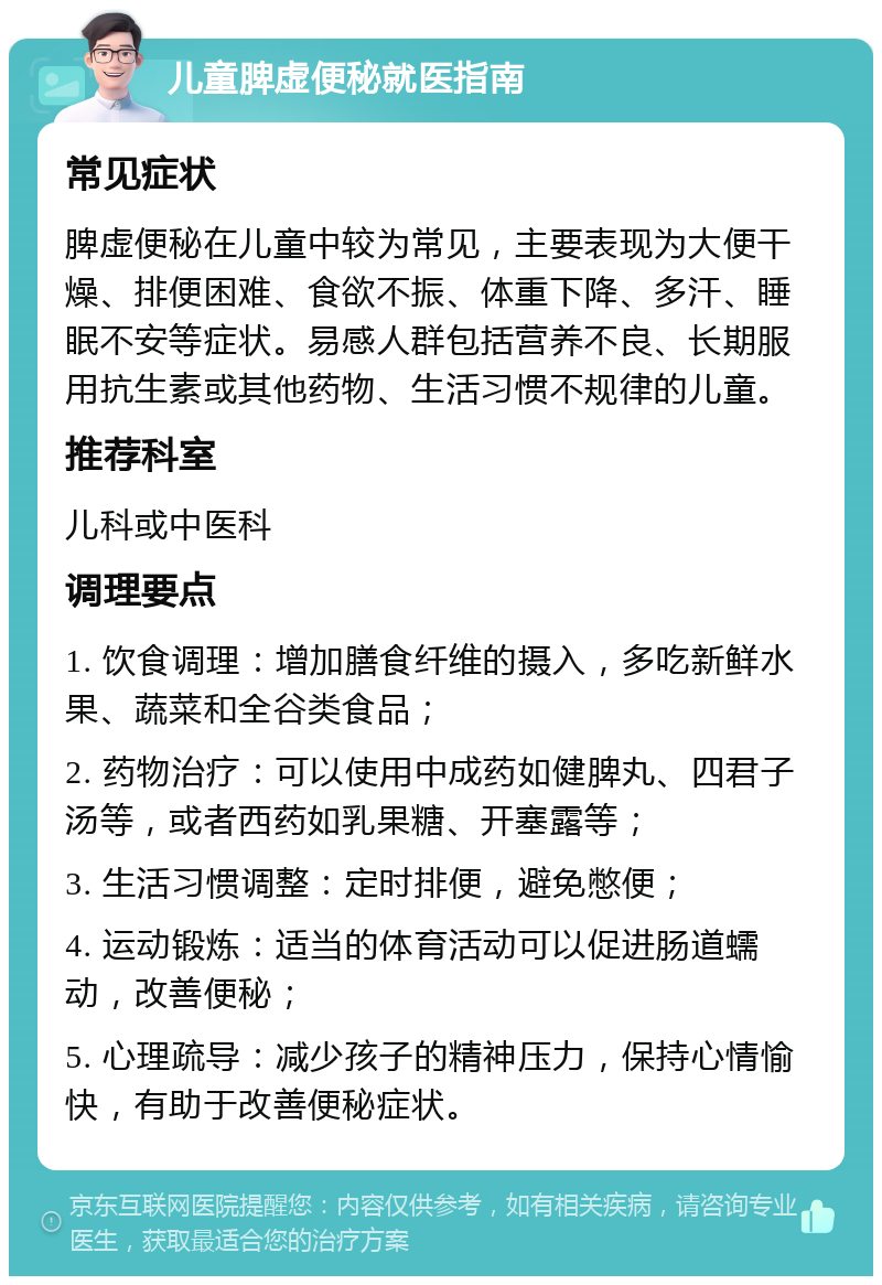 儿童脾虚便秘就医指南 常见症状 脾虚便秘在儿童中较为常见，主要表现为大便干燥、排便困难、食欲不振、体重下降、多汗、睡眠不安等症状。易感人群包括营养不良、长期服用抗生素或其他药物、生活习惯不规律的儿童。 推荐科室 儿科或中医科 调理要点 1. 饮食调理：增加膳食纤维的摄入，多吃新鲜水果、蔬菜和全谷类食品； 2. 药物治疗：可以使用中成药如健脾丸、四君子汤等，或者西药如乳果糖、开塞露等； 3. 生活习惯调整：定时排便，避免憋便； 4. 运动锻炼：适当的体育活动可以促进肠道蠕动，改善便秘； 5. 心理疏导：减少孩子的精神压力，保持心情愉快，有助于改善便秘症状。