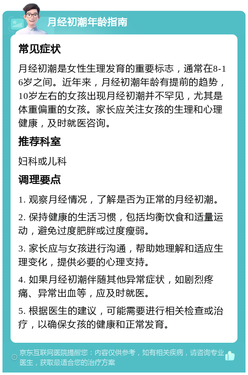 月经初潮年龄指南 常见症状 月经初潮是女性生理发育的重要标志，通常在8-16岁之间。近年来，月经初潮年龄有提前的趋势，10岁左右的女孩出现月经初潮并不罕见，尤其是体重偏重的女孩。家长应关注女孩的生理和心理健康，及时就医咨询。 推荐科室 妇科或儿科 调理要点 1. 观察月经情况，了解是否为正常的月经初潮。 2. 保持健康的生活习惯，包括均衡饮食和适量运动，避免过度肥胖或过度瘦弱。 3. 家长应与女孩进行沟通，帮助她理解和适应生理变化，提供必要的心理支持。 4. 如果月经初潮伴随其他异常症状，如剧烈疼痛、异常出血等，应及时就医。 5. 根据医生的建议，可能需要进行相关检查或治疗，以确保女孩的健康和正常发育。