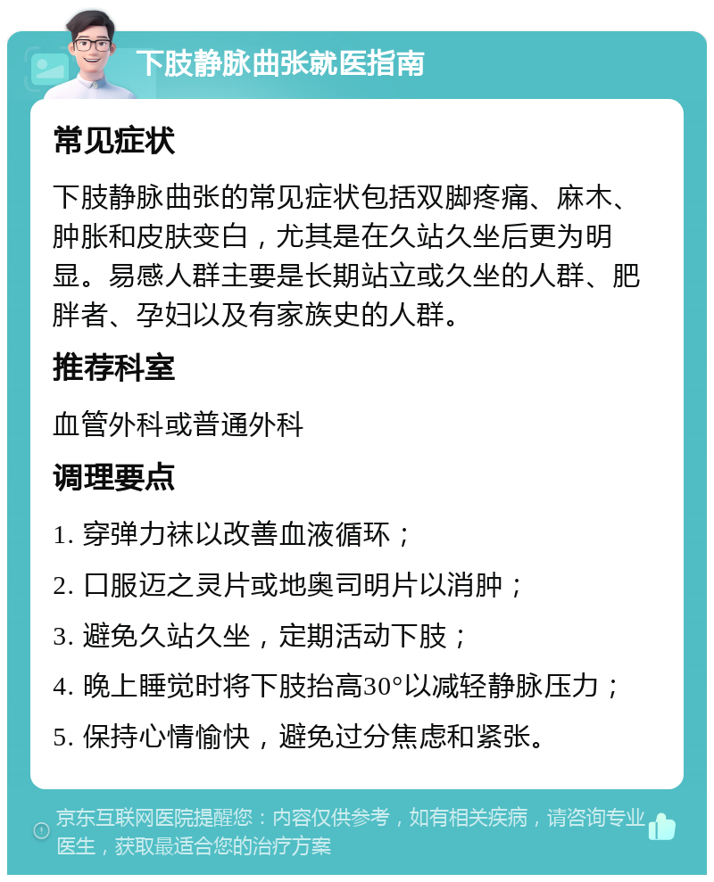 下肢静脉曲张就医指南 常见症状 下肢静脉曲张的常见症状包括双脚疼痛、麻木、肿胀和皮肤变白，尤其是在久站久坐后更为明显。易感人群主要是长期站立或久坐的人群、肥胖者、孕妇以及有家族史的人群。 推荐科室 血管外科或普通外科 调理要点 1. 穿弹力袜以改善血液循环； 2. 口服迈之灵片或地奥司明片以消肿； 3. 避免久站久坐，定期活动下肢； 4. 晚上睡觉时将下肢抬高30°以减轻静脉压力； 5. 保持心情愉快，避免过分焦虑和紧张。