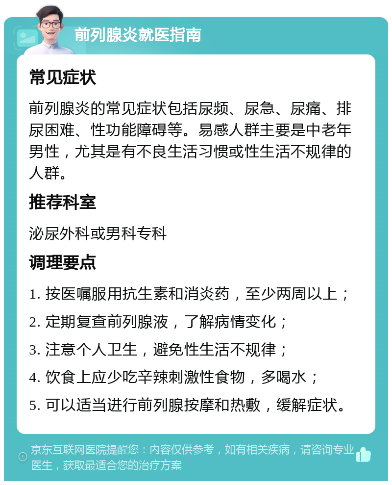 前列腺炎就医指南 常见症状 前列腺炎的常见症状包括尿频、尿急、尿痛、排尿困难、性功能障碍等。易感人群主要是中老年男性，尤其是有不良生活习惯或性生活不规律的人群。 推荐科室 泌尿外科或男科专科 调理要点 1. 按医嘱服用抗生素和消炎药，至少两周以上； 2. 定期复查前列腺液，了解病情变化； 3. 注意个人卫生，避免性生活不规律； 4. 饮食上应少吃辛辣刺激性食物，多喝水； 5. 可以适当进行前列腺按摩和热敷，缓解症状。