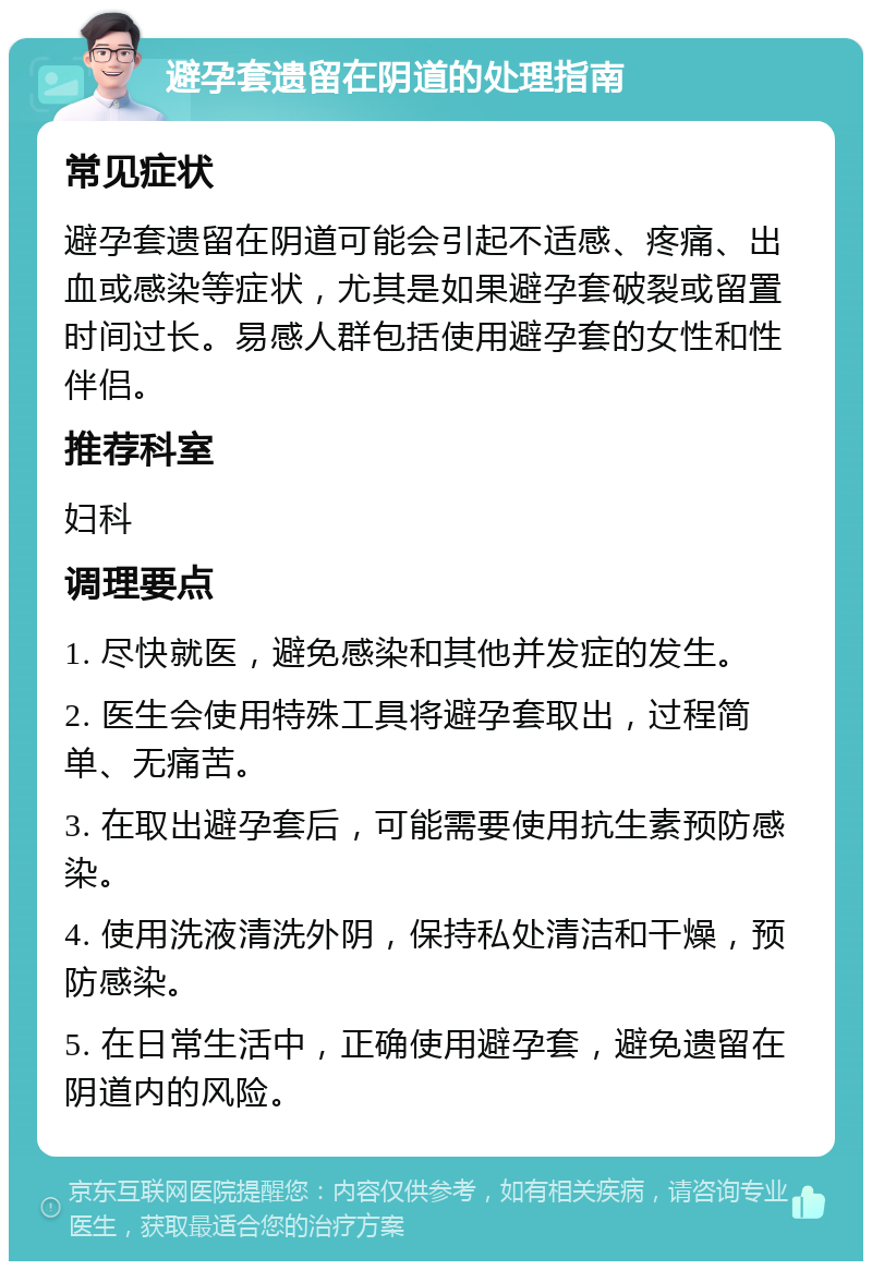 避孕套遗留在阴道的处理指南 常见症状 避孕套遗留在阴道可能会引起不适感、疼痛、出血或感染等症状，尤其是如果避孕套破裂或留置时间过长。易感人群包括使用避孕套的女性和性伴侣。 推荐科室 妇科 调理要点 1. 尽快就医，避免感染和其他并发症的发生。 2. 医生会使用特殊工具将避孕套取出，过程简单、无痛苦。 3. 在取出避孕套后，可能需要使用抗生素预防感染。 4. 使用洗液清洗外阴，保持私处清洁和干燥，预防感染。 5. 在日常生活中，正确使用避孕套，避免遗留在阴道内的风险。