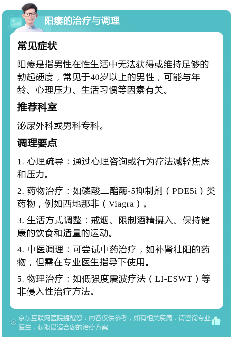 阳痿的治疗与调理 常见症状 阳痿是指男性在性生活中无法获得或维持足够的勃起硬度，常见于40岁以上的男性，可能与年龄、心理压力、生活习惯等因素有关。 推荐科室 泌尿外科或男科专科。 调理要点 1. 心理疏导：通过心理咨询或行为疗法减轻焦虑和压力。 2. 药物治疗：如磷酸二酯酶-5抑制剂（PDE5i）类药物，例如西地那非（Viagra）。 3. 生活方式调整：戒烟、限制酒精摄入、保持健康的饮食和适量的运动。 4. 中医调理：可尝试中药治疗，如补肾壮阳的药物，但需在专业医生指导下使用。 5. 物理治疗：如低强度震波疗法（LI-ESWT）等非侵入性治疗方法。