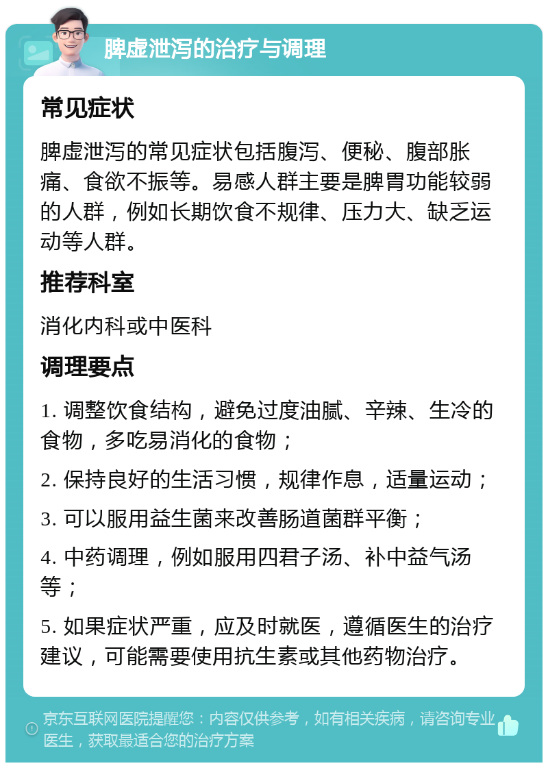 脾虚泄泻的治疗与调理 常见症状 脾虚泄泻的常见症状包括腹泻、便秘、腹部胀痛、食欲不振等。易感人群主要是脾胃功能较弱的人群，例如长期饮食不规律、压力大、缺乏运动等人群。 推荐科室 消化内科或中医科 调理要点 1. 调整饮食结构，避免过度油腻、辛辣、生冷的食物，多吃易消化的食物； 2. 保持良好的生活习惯，规律作息，适量运动； 3. 可以服用益生菌来改善肠道菌群平衡； 4. 中药调理，例如服用四君子汤、补中益气汤等； 5. 如果症状严重，应及时就医，遵循医生的治疗建议，可能需要使用抗生素或其他药物治疗。