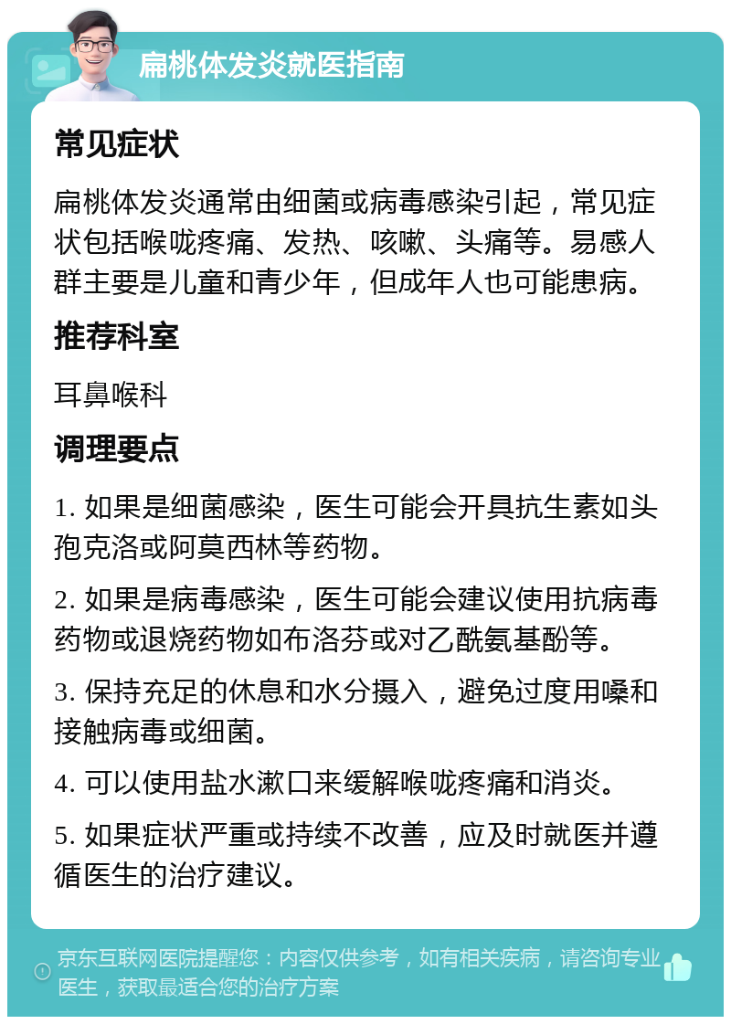 扁桃体发炎就医指南 常见症状 扁桃体发炎通常由细菌或病毒感染引起，常见症状包括喉咙疼痛、发热、咳嗽、头痛等。易感人群主要是儿童和青少年，但成年人也可能患病。 推荐科室 耳鼻喉科 调理要点 1. 如果是细菌感染，医生可能会开具抗生素如头孢克洛或阿莫西林等药物。 2. 如果是病毒感染，医生可能会建议使用抗病毒药物或退烧药物如布洛芬或对乙酰氨基酚等。 3. 保持充足的休息和水分摄入，避免过度用嗓和接触病毒或细菌。 4. 可以使用盐水漱口来缓解喉咙疼痛和消炎。 5. 如果症状严重或持续不改善，应及时就医并遵循医生的治疗建议。