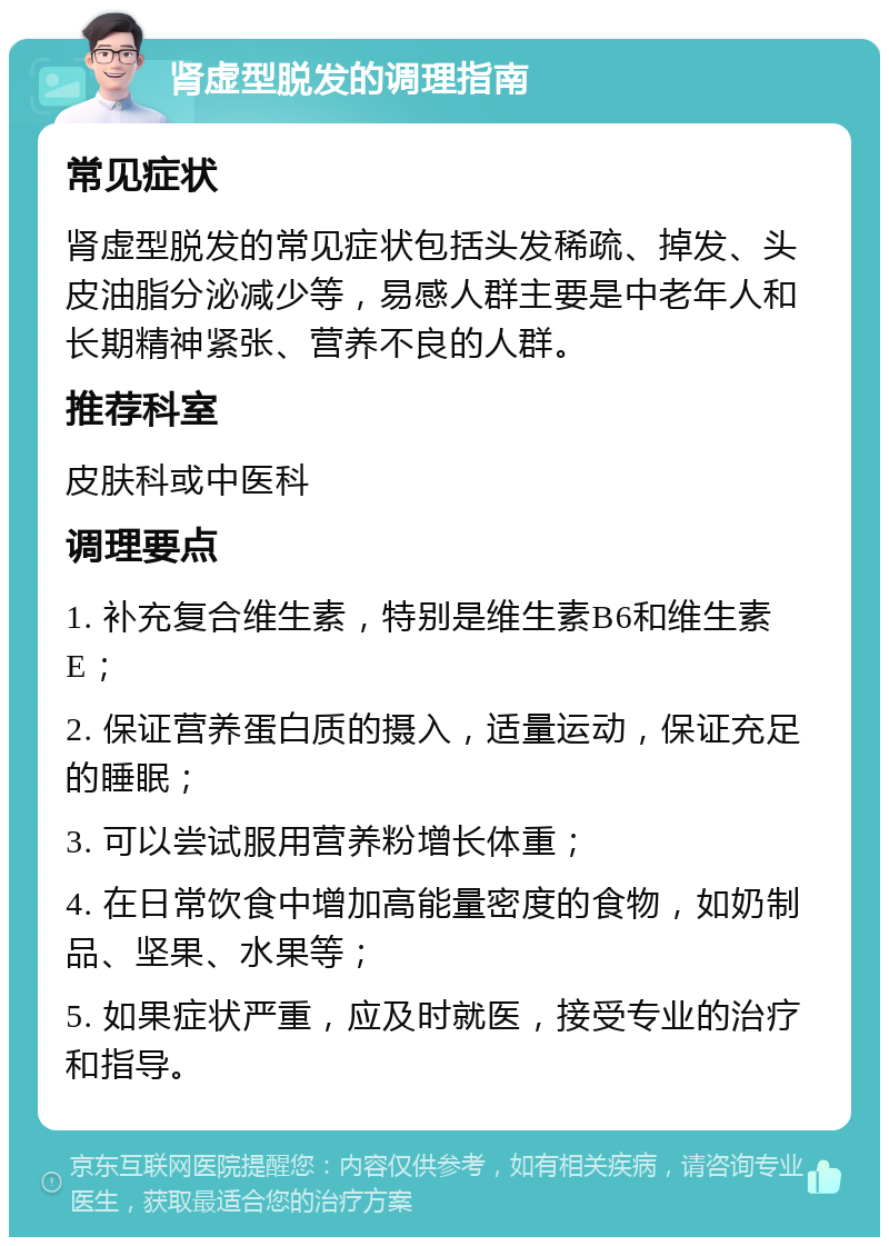 肾虚型脱发的调理指南 常见症状 肾虚型脱发的常见症状包括头发稀疏、掉发、头皮油脂分泌减少等，易感人群主要是中老年人和长期精神紧张、营养不良的人群。 推荐科室 皮肤科或中医科 调理要点 1. 补充复合维生素，特别是维生素B6和维生素E； 2. 保证营养蛋白质的摄入，适量运动，保证充足的睡眠； 3. 可以尝试服用营养粉增长体重； 4. 在日常饮食中增加高能量密度的食物，如奶制品、坚果、水果等； 5. 如果症状严重，应及时就医，接受专业的治疗和指导。