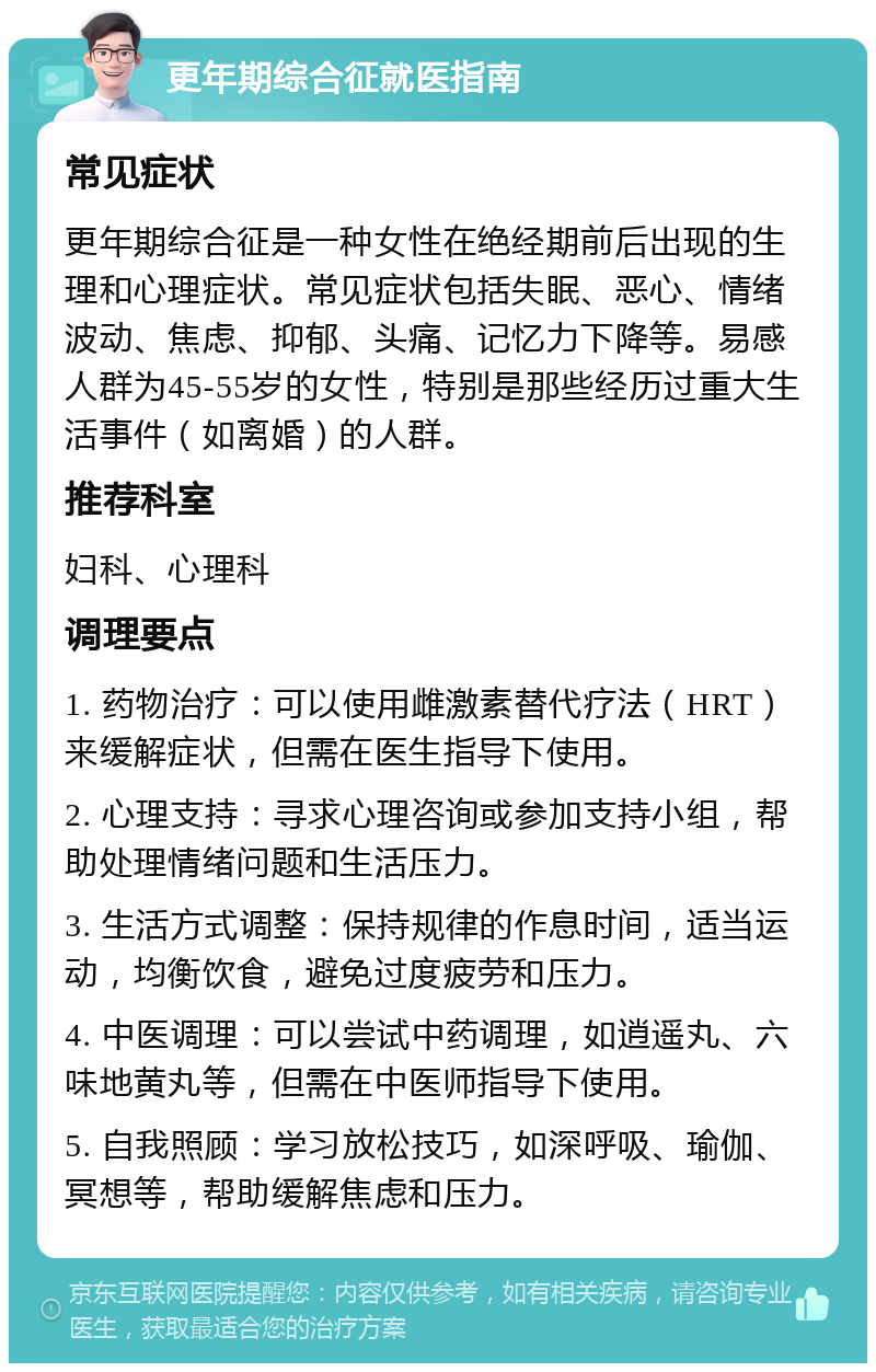 更年期综合征就医指南 常见症状 更年期综合征是一种女性在绝经期前后出现的生理和心理症状。常见症状包括失眠、恶心、情绪波动、焦虑、抑郁、头痛、记忆力下降等。易感人群为45-55岁的女性，特别是那些经历过重大生活事件（如离婚）的人群。 推荐科室 妇科、心理科 调理要点 1. 药物治疗：可以使用雌激素替代疗法（HRT）来缓解症状，但需在医生指导下使用。 2. 心理支持：寻求心理咨询或参加支持小组，帮助处理情绪问题和生活压力。 3. 生活方式调整：保持规律的作息时间，适当运动，均衡饮食，避免过度疲劳和压力。 4. 中医调理：可以尝试中药调理，如逍遥丸、六味地黄丸等，但需在中医师指导下使用。 5. 自我照顾：学习放松技巧，如深呼吸、瑜伽、冥想等，帮助缓解焦虑和压力。