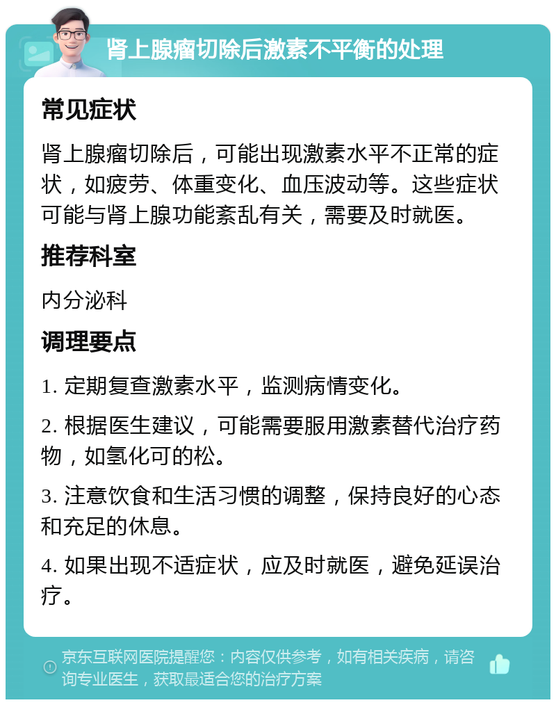 肾上腺瘤切除后激素不平衡的处理 常见症状 肾上腺瘤切除后，可能出现激素水平不正常的症状，如疲劳、体重变化、血压波动等。这些症状可能与肾上腺功能紊乱有关，需要及时就医。 推荐科室 内分泌科 调理要点 1. 定期复查激素水平，监测病情变化。 2. 根据医生建议，可能需要服用激素替代治疗药物，如氢化可的松。 3. 注意饮食和生活习惯的调整，保持良好的心态和充足的休息。 4. 如果出现不适症状，应及时就医，避免延误治疗。