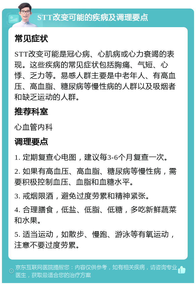 STT改变可能的疾病及调理要点 常见症状 STT改变可能是冠心病、心肌病或心力衰竭的表现。这些疾病的常见症状包括胸痛、气短、心悸、乏力等。易感人群主要是中老年人、有高血压、高血脂、糖尿病等慢性病的人群以及吸烟者和缺乏运动的人群。 推荐科室 心血管内科 调理要点 1. 定期复查心电图，建议每3-6个月复查一次。 2. 如果有高血压、高血脂、糖尿病等慢性病，需要积极控制血压、血脂和血糖水平。 3. 戒烟限酒，避免过度劳累和精神紧张。 4. 合理膳食，低盐、低脂、低糖，多吃新鲜蔬菜和水果。 5. 适当运动，如散步、慢跑、游泳等有氧运动，注意不要过度劳累。